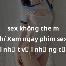 sex không che miễn phí Xem ngay phim sex mới nhất với những cảnh nóng hổi không thể bỏ lỡ! Cơ hội tận hưởng những khoảnh khắc đầy kích thích ngay hôm nay!