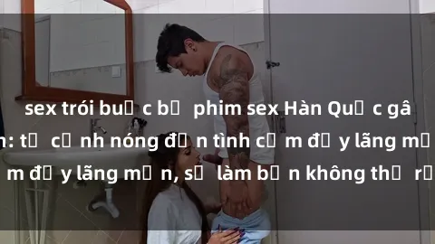 sex trói buộc bộ phim sex Hàn Quốc gây sốt trên màn ảnh: từ cảnh nóng đến tình cảm đầy lãng mạn, sẽ làm bạn không thể rời mắt!