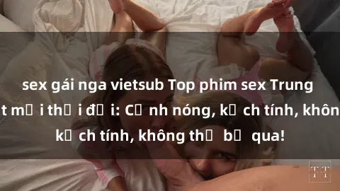 sex gái nga vietsub Top phim sex Trung Quốc hot nhất mọi thời đại: Cảnh nóng, kịch tính, không thể bỏ qua!