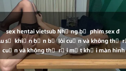 sex hentai vietsub Những bộ phim sex đỉnh cao của Bắc Âu sẽ khiến bạn bị lôi cuốn và không thể rời mắt khỏi màn hình