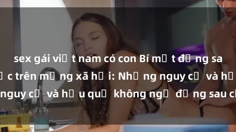 sex gái việt nam có con Bí mật đằng sau các clip sex gây sốc trên mạng xã hội: Những nguy cơ và hậu quả không ngờ đằng sau cảnh nóng