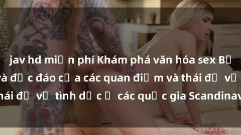 jav hd miễn phí Khám phá văn hóa sex Bắc Âu: Sự đa dạng và độc đáo của các quan điểm và thái độ về tình dục ở các quốc gia Scandinavian và Baltic