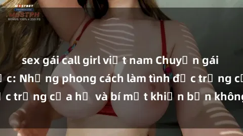 sex gái call girl việt nam Chuyện gái Nga đam mê tình dục: Những phong cách làm tình đặc trưng của họ và bí mật khiến bạn không thể quên