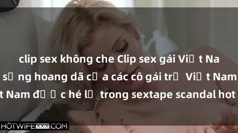 clip sex không che Clip sex gái Việt Nam mới nhất - Cuộc sống hoang dã của các cô gái trẻ Việt Nam được hé lộ trong sextape scandal hot nhất năm nay!