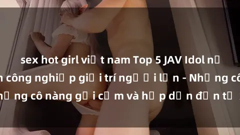 sex hot girl việt nam Top 5 JAV Idol nổi tiếng trong ngành công nghiệp giải trí người lớn - Những cô nàng gợi cảm và hấp dẫn đến từ xứ sở phim sex.