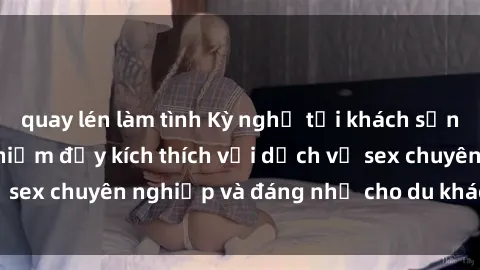 quay lén làm tình Kỳ nghỉ tại khách sạn Việt Nam: Trải nghiệm đầy kích thích với dịch vụ sex chuyên nghiệp và đáng nhớ cho du khách thích thú.