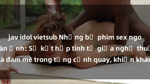jav idol vietsub Những bộ phim sex ngoại quốc gây sốc màn ảnh: Sự kết hợp tinh tế giữa nghệ thuật và đam mê trong từng cảnh quay, khiến khán giả không thể rời mắt.