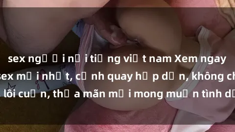 sex người nổi tiếng việt nam Xem ngay những bộ phim sex mới nhất, cảnh quay hấp dẫn, không che, lôi cuốn, thỏa mãn mọi mong muốn tình dục của bạn và đối tác.