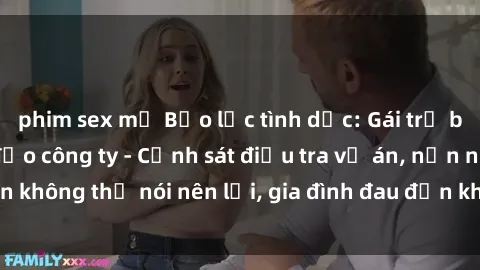 phim sex mỹ Bạo lực tình dục: Gái trẻ bị hiếp dâm lãnh đạo công ty - Cảnh sát điều tra vụ án, nạn nhân không thể nói nên lời, gia đình đau đớn không thể tin vào sự việc.