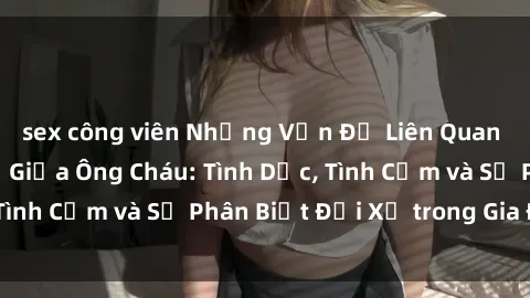 sex công viên Những Vấn Đề Liên Quan Đến Mối Quan Hệ Giữa Ông Cháu: Tình Dục, Tình Cảm và Sự Phân Biệt Đối Xử trong Gia Đình.