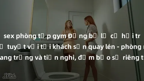 sex phòng tập gym Đừng bỏ lỡ cơ hội trải nghiệm dịch vụ tuyệt vời tại khách sạn quay lén - phòng nghỉ sang trọng và tiện nghi, đảm bảo sự riêng tư và an toàn cho khách hàng.