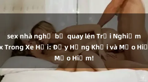 sex nhà nghỉ bị quay lén Trải Nghiệm Sex Trong Xe Hơi: Đầy Hứng Khởi và Mạo Hiểm!