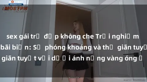sex gái trẻ đẹp không che Trải nghiệm tuyệt vời tại sex bãi biển: Sự phóng khoáng và thư giãn tuyệt vời dưới ánh nắng vàng óng ả của biển cả.