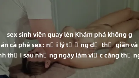 sex sinh viên quay lén Khám phá không gian độc đáo tại quán cà phê sex: nơi lý tưởng để thư giãn và thảnh thơi sau những ngày làm việc căng thẳng. Đến và trải nghiệm ngay!