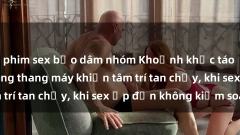 phim sex bạo dâm nhóm Khoảnh khắc táo bạo: Tình yêu trong thang máy khiến tâm trí tan chảy, khi sex ập đến không kiểm soát