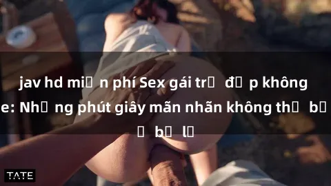jav hd miễn phí Sex gái trẻ đẹp không che: Những phút giây mãn nhãn không thể bỏ lỡ