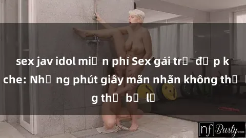 sex jav idol miễn phí Sex gái trẻ đẹp không che: Những phút giây mãn nhãn không thể bỏ lỡ