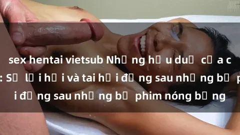 sex hentai vietsub Những hậu duệ của clip sex đình đám: Sự lợi hại và tai hại đằng sau những bộ phim nóng bỏng