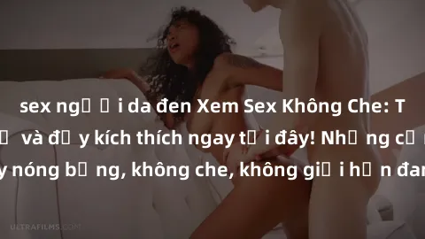 sex người da đen Xem Sex Không Che: Trải nghiệm mới lạ và đầy kích thích ngay tại đây! Những cảnh quay nóng bỏng, không che, không giới hạn đang chờ đón bạn. Đừng bỏ lỡ!