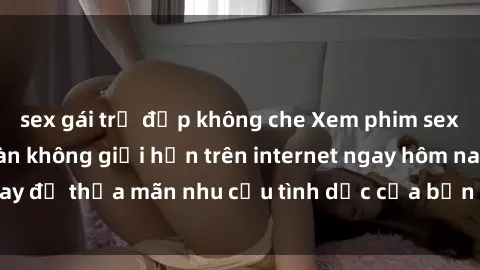 sex gái trẻ đẹp không che Xem phim sex miễn phí hoàn toàn không giới hạn trên internet ngay hôm nay để thỏa mãn nhu cầu tình dục của bạn mà không tốn chi phí.