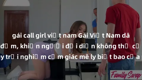gái call girl việt nam Gái Việt Nam dâm đãng làm tình say đắm, khiến người đối diện không thể cưỡng lại được. Hãy trải nghiệm cảm giác mê ly biết bao của phong cách yêu đương đậm chất dân tộc!
