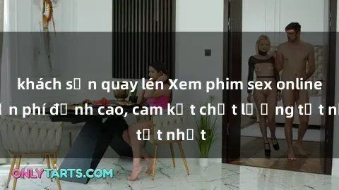 khách sạn quay lén Xem phim sex online miễn phí đỉnh cao, cam kết chất lượng tốt nhất