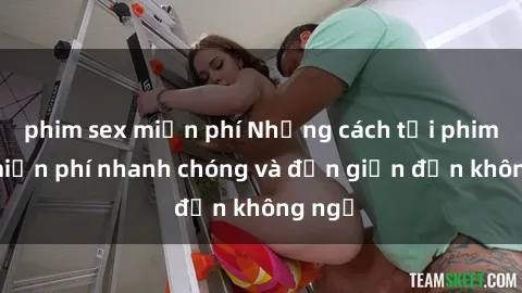 phim sex miễn phí Những cách tải phim sex miễn phí nhanh chóng và đơn giản đến không ngờ