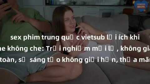 sex phim trung quốc vietsub lợi ích khi tham gia sex online không che: Trải nghiệm mới lạ, không gian an toàn, sự sáng tạo không giới hạn, thỏa mãn nhu cầu tình dục của bạn.