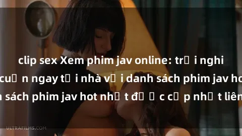 clip sex Xem phim jav online: trải nghiệm hấp dẫn và lôi cuốn ngay tại nhà với danh sách phim jav hot nhất được cập nhật liên tục.