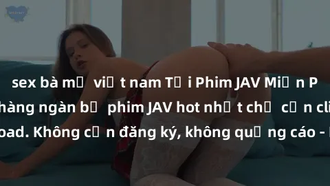 sex bà mẹ việt nam Tải Phim JAV Miễn Phí - Thưởng thức hàng ngàn bộ phim JAV hot nhất chỉ cần click download. Không cần đăng ký, không quảng cáo - Dễ dàng tải về và xem online!