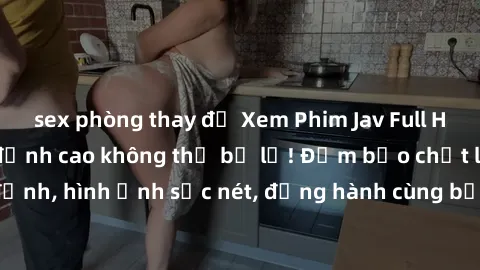 sex phòng thay đồ Xem Phim Jav Full HD: Những bộ phim đỉnh cao không thể bỏ lỡ! Đảm bảo chất lượng ổn định, hình ảnh sắc nét, đồng hành cùng bạn trong những giây phút thư giãn!
