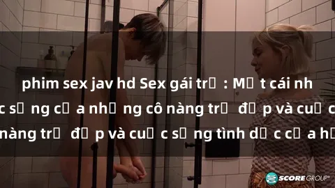 phim sex jav hd Sex gái trẻ: Một cái nhìn sâu lắng vào cuộc sống của những cô nàng trẻ đẹp và cuộc sống tình dục của họ