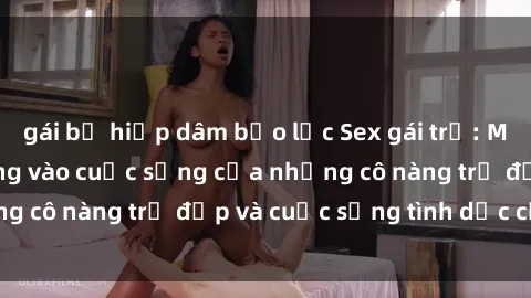 gái bị hiếp dâm bạo lực Sex gái trẻ: Một cái nhìn sâu lắng vào cuộc sống của những cô nàng trẻ đẹp và cuộc sống tình dục của họ