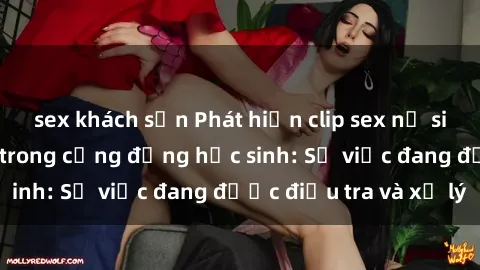 sex khách sạn Phát hiện clip sex nữ sinh gây chấn động trong cộng đồng học sinh: Sự việc đang được điều tra và xử lý