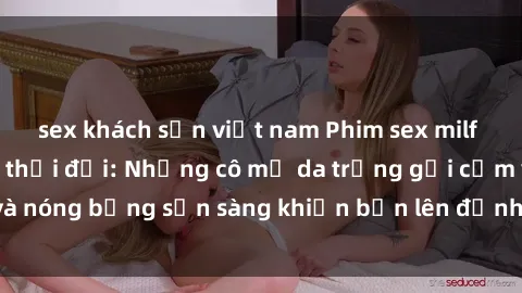 sex khách sạn việt nam Phim sex milf hấp dẫn nhất mọi thời đại: Những cô mẹ da trắng gợi cảm và nóng bỏng sẵn sàng khiến bạn lên đỉnh chỉ trong chớp mắt!