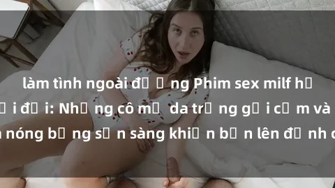 làm tình ngoài đường Phim sex milf hấp dẫn nhất mọi thời đại: Những cô mẹ da trắng gợi cảm và nóng bỏng sẵn sàng khiến bạn lên đỉnh chỉ trong chớp mắt!