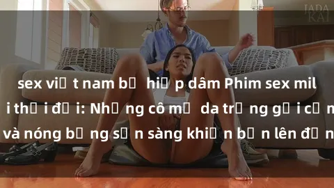 sex việt nam bị hiếp dâm Phim sex milf hấp dẫn nhất mọi thời đại: Những cô mẹ da trắng gợi cảm và nóng bỏng sẵn sàng khiến bạn lên đỉnh chỉ trong chớp mắt!