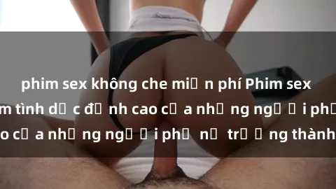 phim sex không che miễn phí Phim sex gái già: Trải nghiệm tình dục đỉnh cao của những người phụ nữ trưởng thành