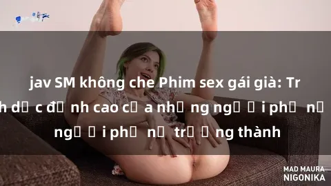 jav SM không che Phim sex gái già: Trải nghiệm tình dục đỉnh cao của những người phụ nữ trưởng thành