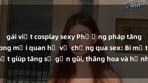 gái việt cosplay sexy Phương pháp tăng cường gắn kết trong mối quan hệ vợ chồng qua sex: Bí mật giúp tăng sự gần gũi, thăng hoa và hạnh phúc cho cặp đôi