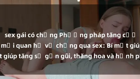 sex gái có chồng Phương pháp tăng cường gắn kết trong mối quan hệ vợ chồng qua sex: Bí mật giúp tăng sự gần gũi, thăng hoa và hạnh phúc cho cặp đôi