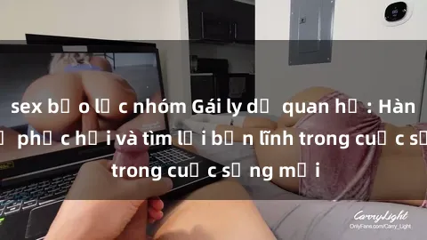sex bạo lực nhóm Gái ly dị quan hệ: Hành trình tự phục hồi và tìm lại bản lĩnh trong cuộc sống mới