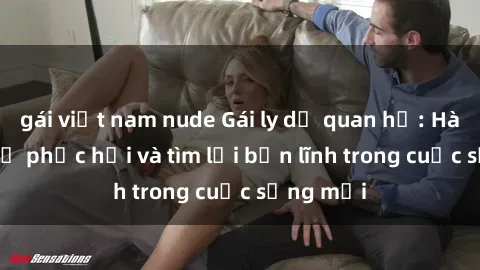 gái việt nam nude Gái ly dị quan hệ: Hành trình tự phục hồi và tìm lại bản lĩnh trong cuộc sống mới
