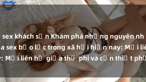 sex khách sạn Khám phá những nguyên nhân và hậu quả của sex bạo lực trong xã hội hiện nay: Mối liên hệ giữa thị phi và cần thiết phải ngăn chặn.