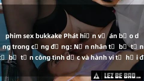 phim sex bukkake Phát hiện vụ án bạo dâm sex gây chấn động trong cộng đồng: Nạn nhân tố bị tấn công tình dục và hành vi tệ hại được tiết lộ