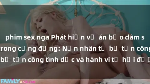 phim sex nga Phát hiện vụ án bạo dâm sex gây chấn động trong cộng đồng: Nạn nhân tố bị tấn công tình dục và hành vi tệ hại được tiết lộ