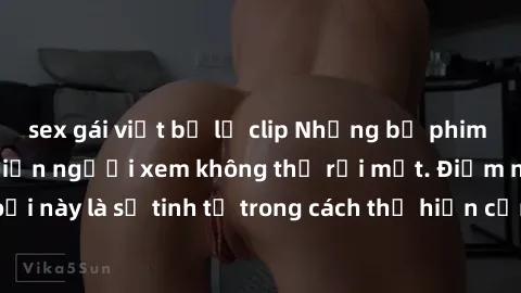 sex gái việt bị lộ clip Những bộ phim jav SM không che khiến người xem không thể rời mắt. Điểm nổi bật của thể loại này là sự tinh tế trong cách thể hiện cảm xúc và sự hấp dẫn của những cảnh quay.