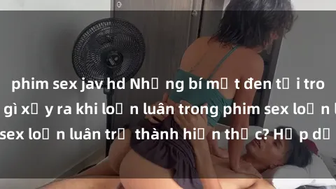 phim sex jav hd Những bí mật đen tối trong gia đình: Điều gì xảy ra khi loạn luân trong phim sex loạn luân trở thành hiện thực? Hấp dẫn và gây sốc!