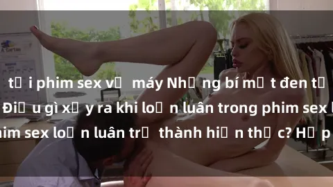 tải phim sex về máy Những bí mật đen tối trong gia đình: Điều gì xảy ra khi loạn luân trong phim sex loạn luân trở thành hiện thực? Hấp dẫn và gây sốc!