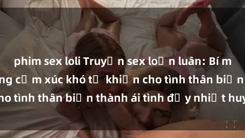 phim sex loli Truyện sex loạn luân: Bí mật gia đình và những cảm xúc khó tả khiến cho tình thân biến thành ái tình đầy nhiệt huyết